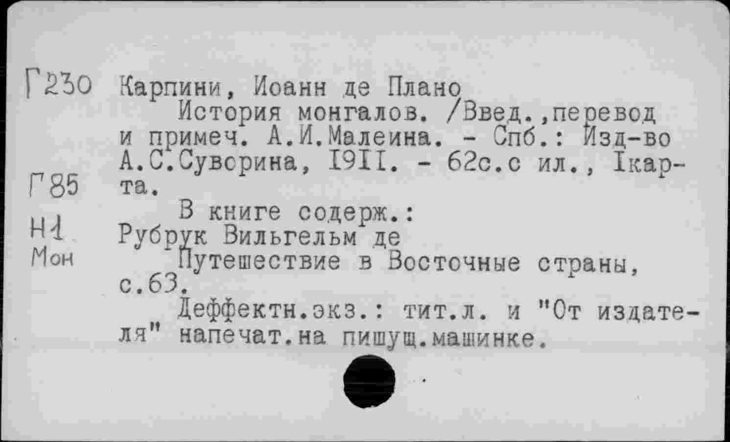 ﻿Г2Ь0
Г 85
Н4
Мон
Карпини, Иоанн де Плано
История монгалов. /Введ..перевод и примеч. А.И.Малеина. - Спб.: Изд-во А.С.Суворина, I9II. - 62с.с ил., Ікар-та.
В книге содерж.:
Рубрук Вильгельм де
Путешествие в Восточные страны, с.63.
Деффектн.экз.: тит.л. и "От издате ля" напечат.на пишущ.машинке.